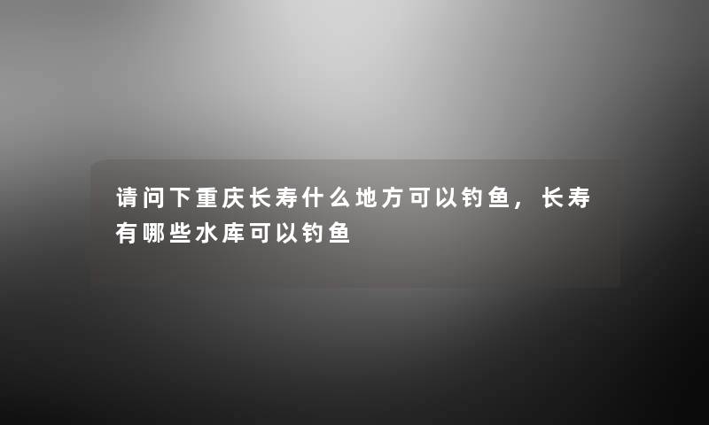 请问下重庆长寿什么地方可以钓鱼,长寿有哪些水库可以钓鱼 请问下重庆长寿什么地方可以钓鱼,长寿有哪些水库可以钓鱼