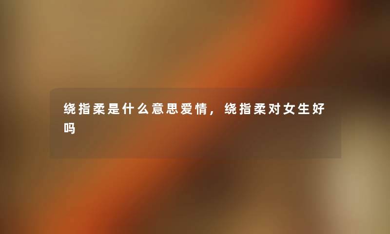 绕指柔是什么意思爱情,绕指柔对女生好吗 绕指柔是什么意思爱情,绕指柔对女生好吗
