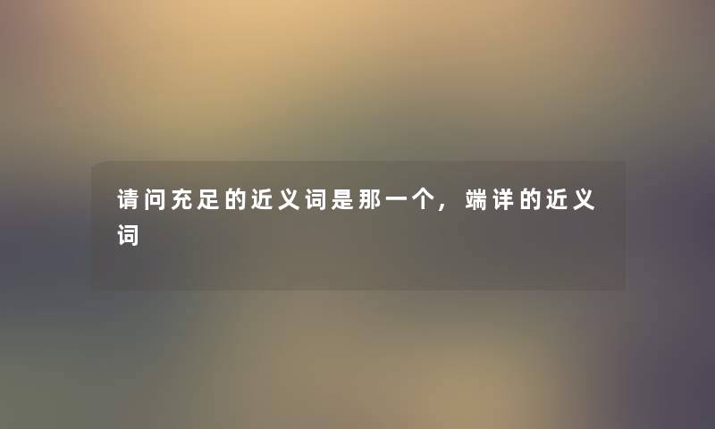 请问充足的近义词是那一个,端详的近义词 请问充足的近义词是那一个,端详的近义词