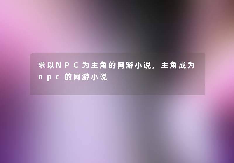 求以NPC为主角的网游小说,主角成为npc的网游小说 求以NPC为主角的网游小说,主角成为npc的网游小说