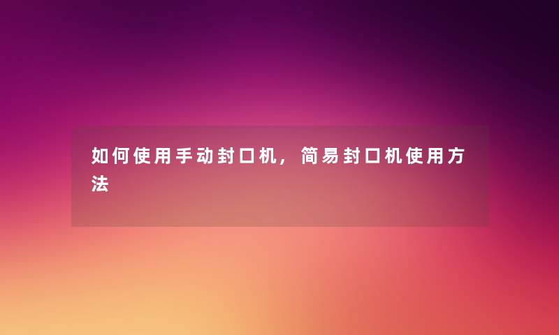 如何使用手动封口机,简易封口机使用方法 如何使用手动封口机,简易封口机使用方法