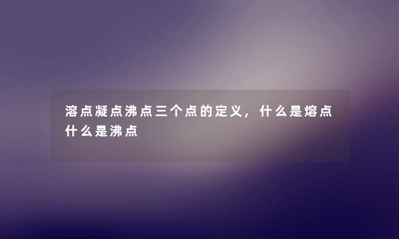 溶点凝点沸点三个点的定义,什么是熔点什么是沸点 溶点凝点沸点三个点的定义,什么是熔点什么是沸点
