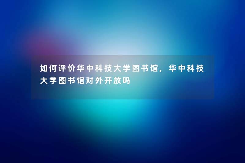 如何评价华中科技大学图书馆,华中科技大学图书馆对外开放吗 如何评价华中科技大学图书馆,华中科技大学图书馆对外开放吗