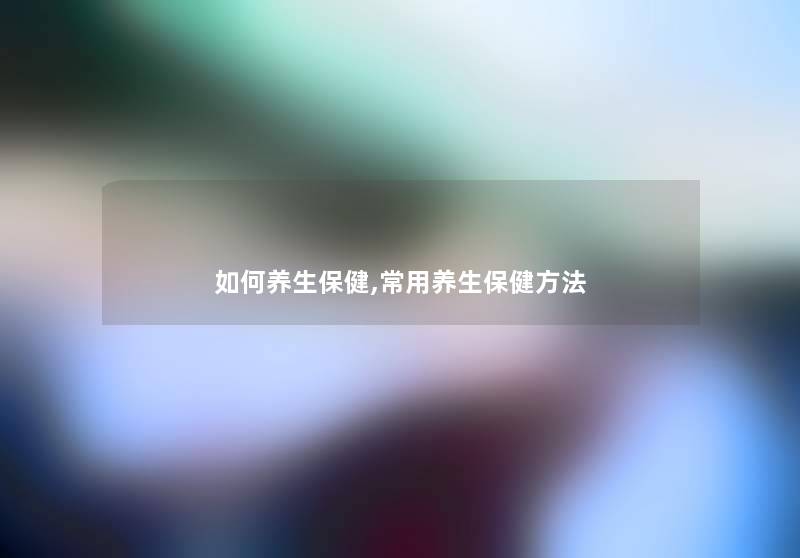 如何养生保健,常用养生保健方法 如何养生保健,常用养生保健方法