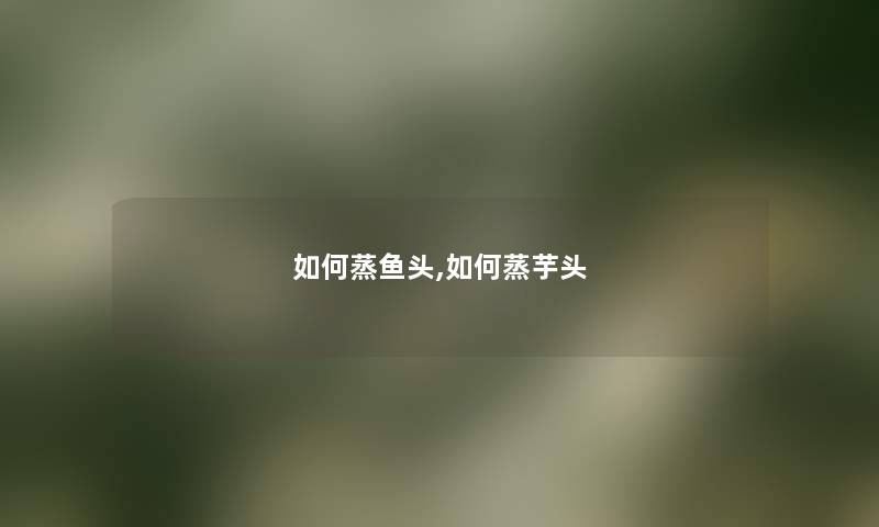 如何蒸鱼头,如何蒸芋头 如何蒸鱼头,如何蒸芋头