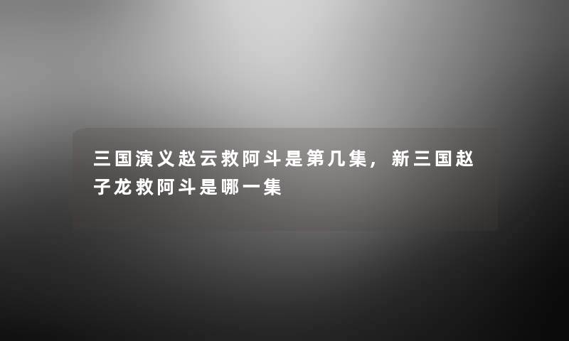 三国演义赵云救阿斗是第几集,新三国赵子龙救阿斗是哪一集 三国演义赵云救阿斗是第几集,新三国赵子龙救阿斗是哪一集