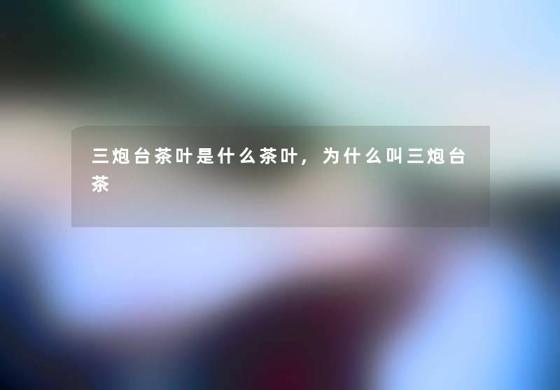 三炮台茶叶是什么茶叶,为什么叫三炮台茶 三炮台茶叶是什么茶叶,为什么叫三炮台茶