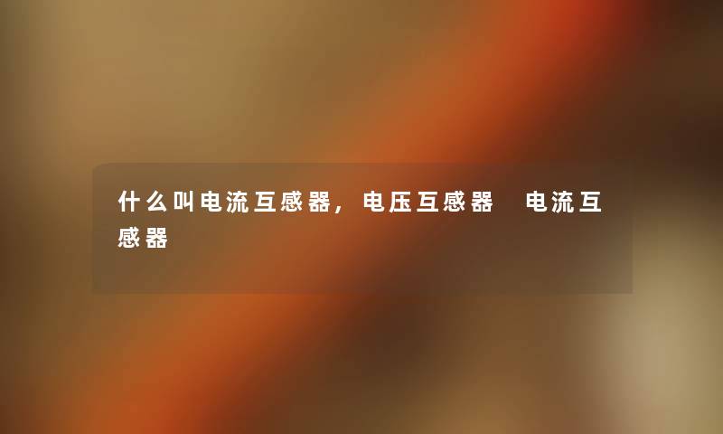 什么叫电流互感器,电压互感器 电流互感器 什么叫电流互感器,电压互感器 电流互感器
