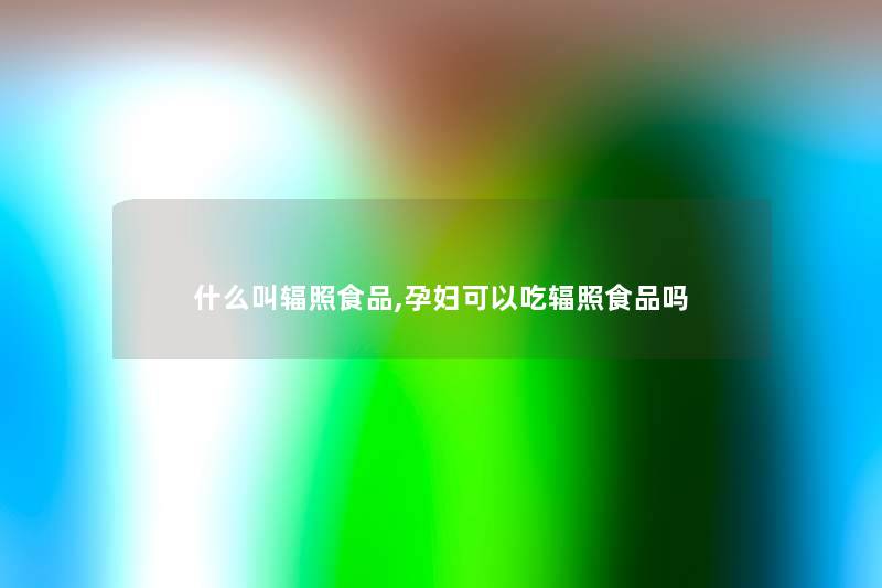 什么叫辐照食品,孕妇可以吃辐照食品吗 什么叫辐照食品,孕妇可以吃辐照食品吗