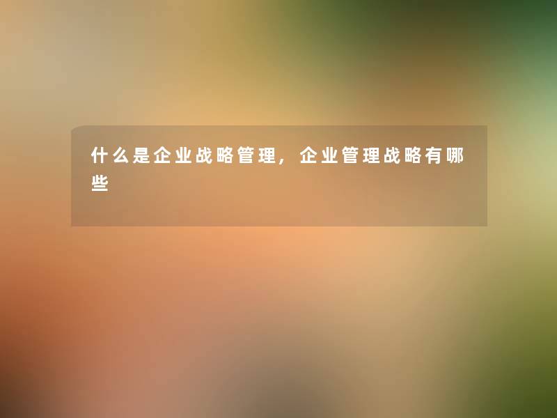 什么是企业战略管理,企业管理战略有哪些 什么是企业战略管理,企业管理战略有哪些
