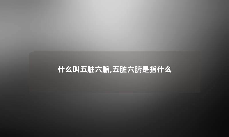什么叫五脏六腑,五脏六腑是指什么 什么叫五脏六腑,五脏六腑是指什么