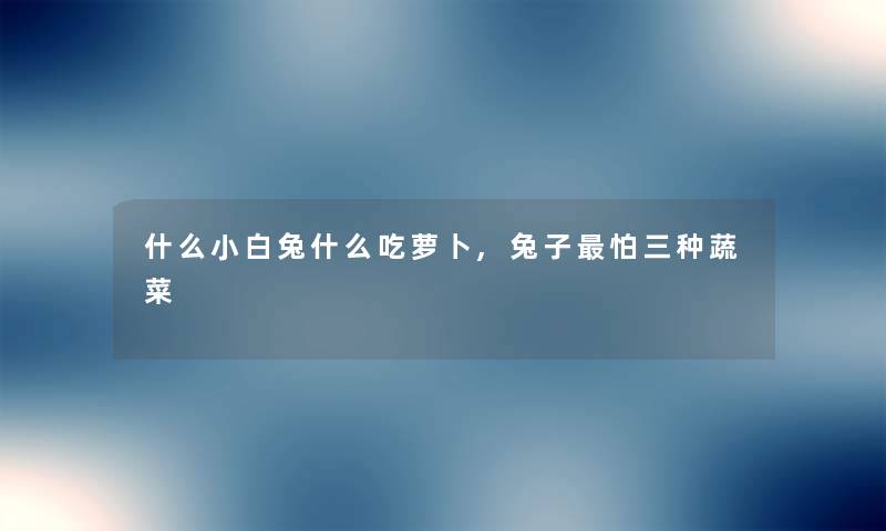 什么小白兔什么吃萝卜,兔子怕三种蔬菜 什么小白兔什么吃萝卜,兔子怕三种蔬菜