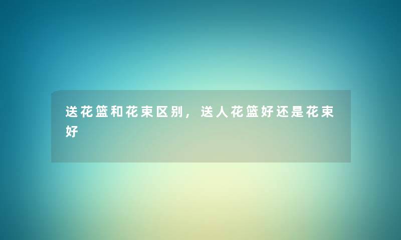 送花篮和花束区别,送人花篮好还是花束好 送花篮和花束区别,送人花篮好还是花束好