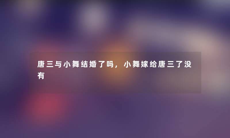 唐三与小舞结婚了吗,小舞嫁给唐三了没有 唐三与小舞结婚了吗,小舞嫁给唐三了没有