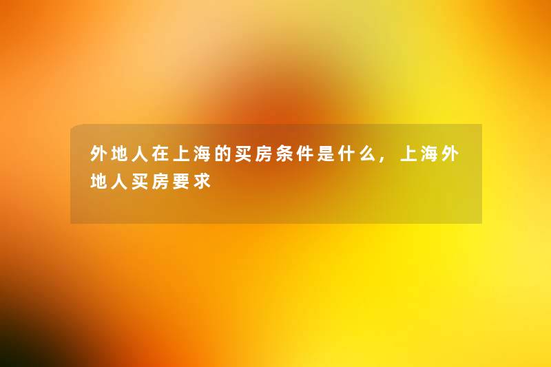 外地人在上海的买房条件是什么,上海外地人买房要求 外地人在上海的买房条件是什么,上海外地人买房要求