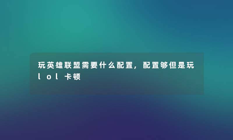 玩英雄联盟需要什么配置,配置够但是玩lol卡顿