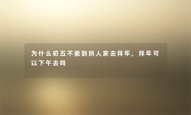 为什么初五不能到别人家去拜年,拜年可以下午去吗 为什么初五不能到别人家去拜年,拜年可以下午去吗
