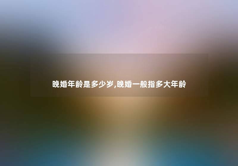 晚婚年龄是多少岁,晚婚一般指多大年龄 晚婚年龄是多少岁,晚婚一般指多大年龄