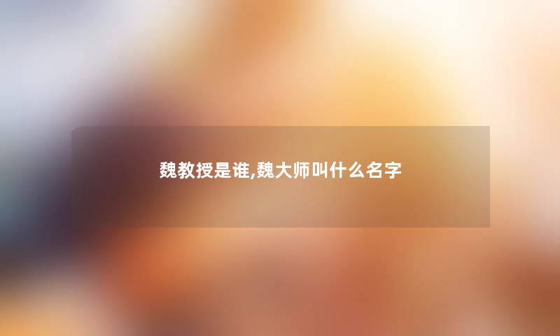 魏教授是谁,魏大师叫什么名字 魏教授是谁,魏大师叫什么名字