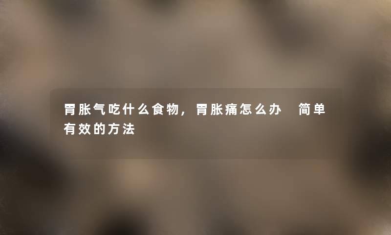 胃胀气吃什么食物,胃胀痛怎么办 简单有效的方法 胃胀气吃什么食物,胃胀痛怎么办 简单有效的方法