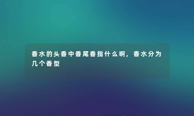 香水的头香中香尾香指什么啊,香水分为几个香型 香水的头香中香尾香指什么啊,香水分为几个香型