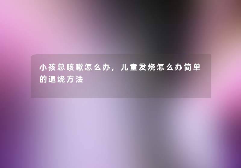 小孩总咳嗽怎么办,儿童发烧怎么办简单的退烧方法 小孩总咳嗽怎么办,儿童发烧怎么办简单的退烧方法