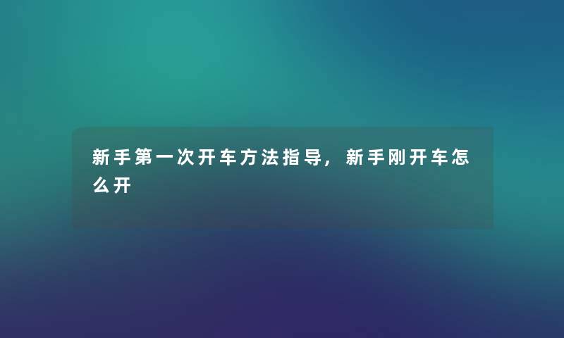 新手第一次开车方法指导,新手刚开车怎么开 新手第一次开车方法指导,新手刚开车怎么开