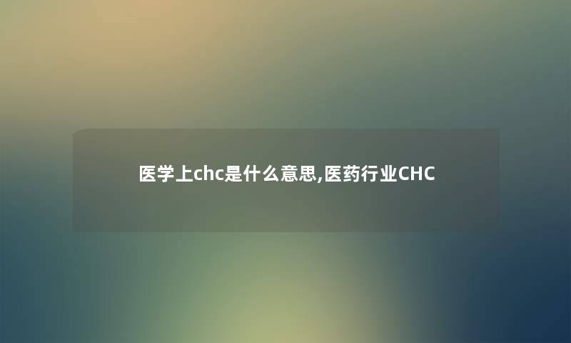 医学上chc是什么意思,医药行业CHC 医学上chc是什么意思,医药行业CHC