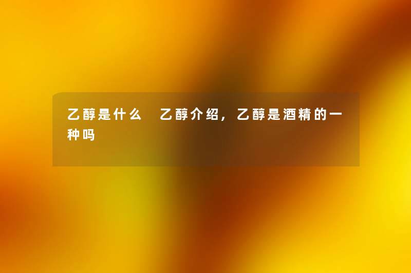 乙醇是什么 乙醇介绍,乙醇是酒精的一种吗 乙醇是什么 乙醇介绍,乙醇是酒精的一种吗