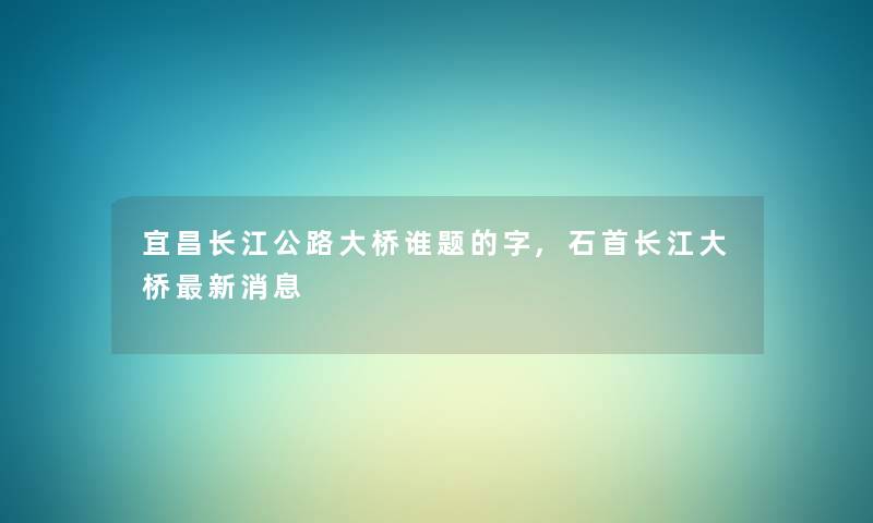 宜昌长江公路大桥谁题的字,石首长江大桥新消息 宜昌长江公路大桥谁题的字,石首长江大桥新消息