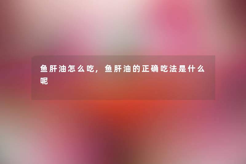 鱼肝油怎么吃,鱼肝油的正确吃法是什么呢 鱼肝油怎么吃,鱼肝油的正确吃法是什么呢