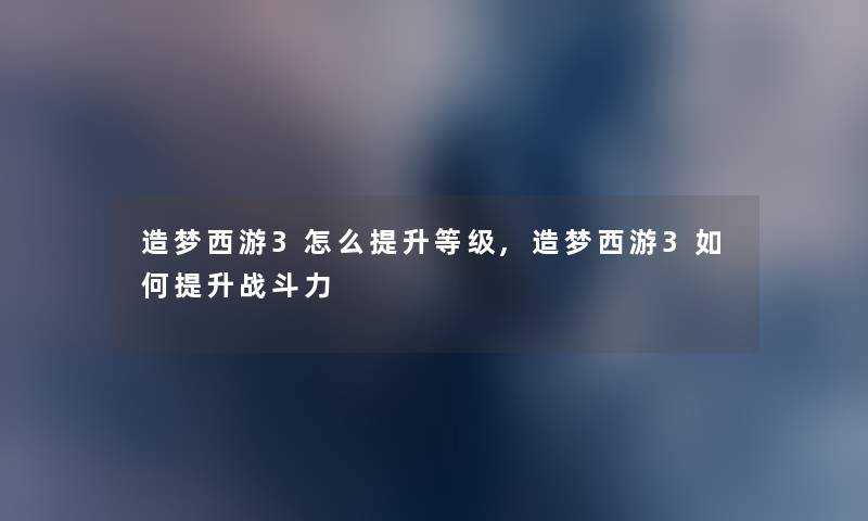 造梦西游3怎么提升等级,造梦西游3如何提升战斗力 造梦西游3怎么提升等级,造梦西游3如何提升战斗力
