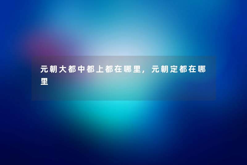 元朝大都中都上都在哪里,元朝定都在哪里 元朝大都中都上都在哪里,元朝定都在哪里