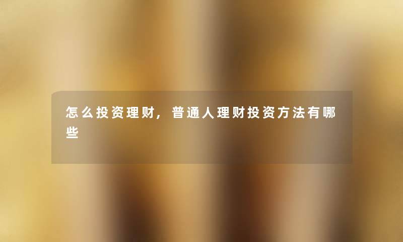 怎么投资理财,普通人理财投资方法有哪些 怎么投资理财,普通人理财投资方法有哪些