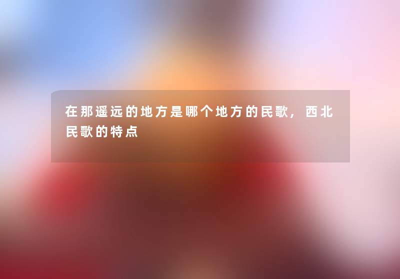 在那遥远的地方是哪个地方的民歌,西北民歌的特点 在那遥远的地方是哪个地方的民歌,西北民歌的特点