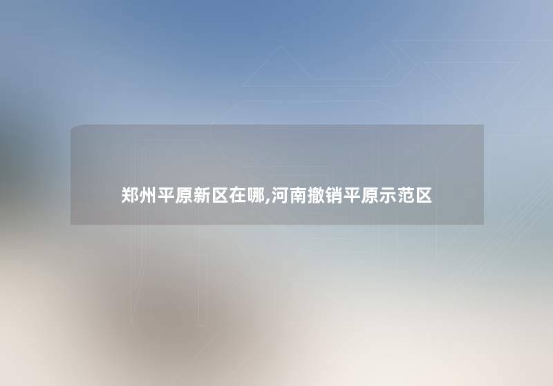郑州平原新区在哪,河南撤销平原示范区 郑州平原新区在哪,河南撤销平原示范区
