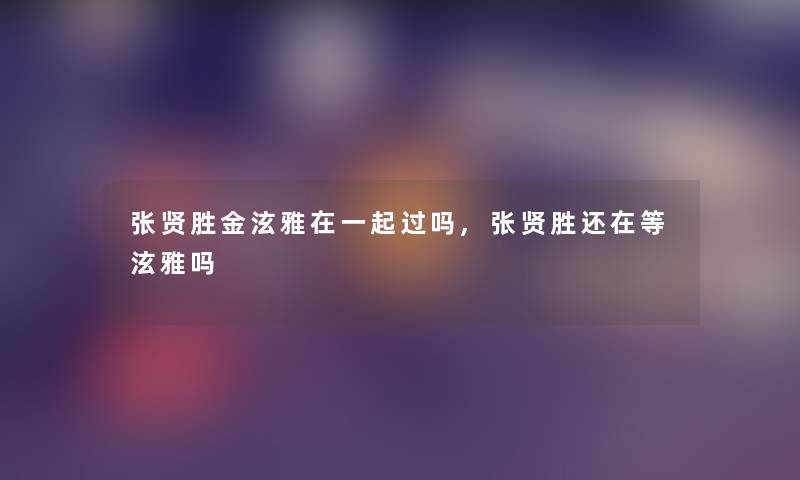 张贤胜金泫雅在一起过吗,张贤胜还在等泫雅吗 张贤胜金泫雅在一起过吗,张贤胜还在等泫雅吗