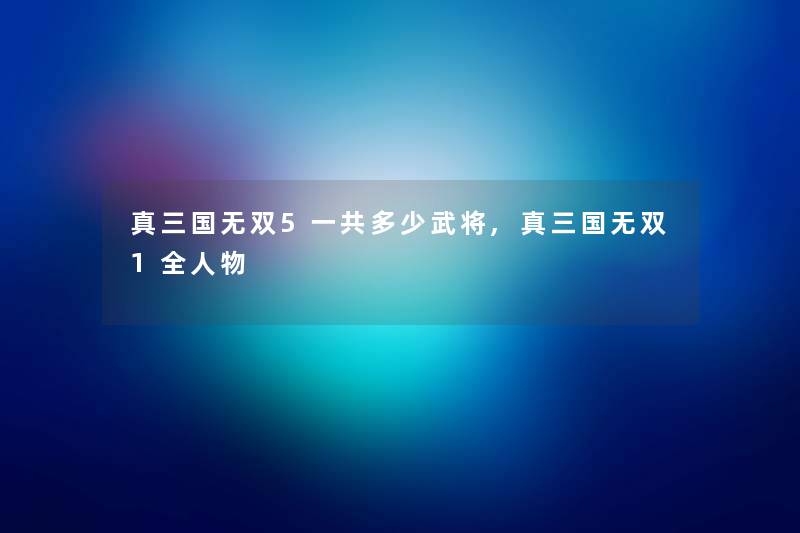 真三国无双5一共多少武将,真三国无双1全人物