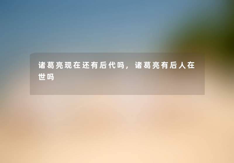 诸葛亮还有后代吗,诸葛亮有后人在世吗 诸葛亮还有后代吗,诸葛亮有后人在世吗