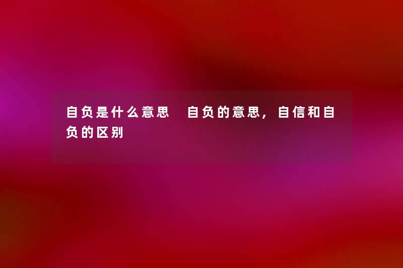 自负是什么意思 自负的意思,自信和自负的区别 自负是什么意思 自负的意思,自信和自负的区别