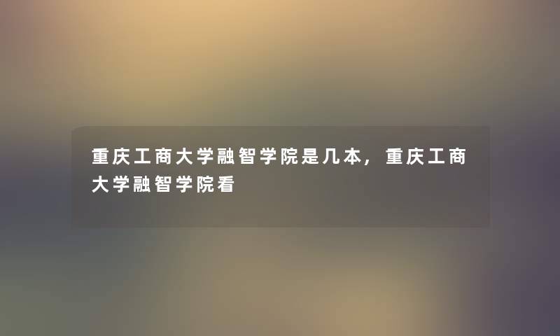 重庆工商大学融智学院是几本,重庆工商大学融智学院看 重庆工商大学融智学院是几本,重庆工商大学融智学院看