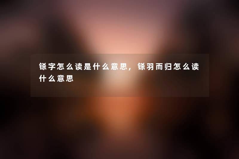 铩字怎么读是什么意思,铩羽而归怎么读什么意思 铩字怎么读是什么意思,铩羽而归怎么读什么意思