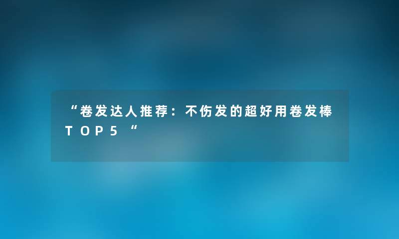 “卷发达人推荐:不伤发的超好用卷发棒TOP5“ “卷发达人推荐:不伤发的超好用卷发棒TOP5“