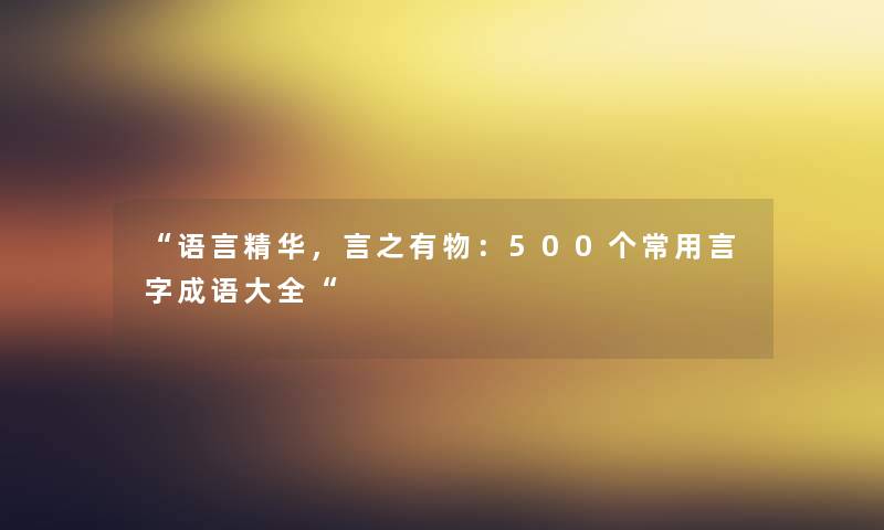 “语言精华,言之有物:500个常用言字成语大全“ “语言精华,言之有物:500个常用言字成语大全“