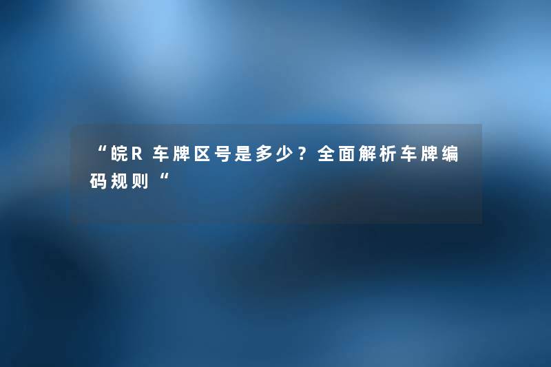 “皖R车牌区号是多少？全面解析车牌编码规则“