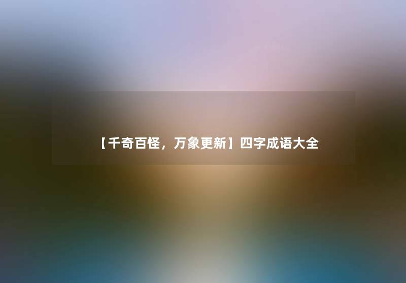 【千奇百怪,万象更新】四字成语大全 【千奇百怪,万象更新】四字成语大全