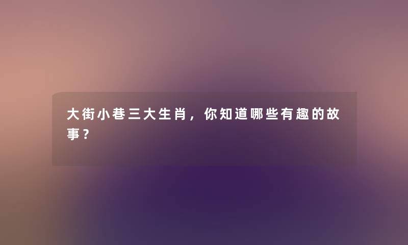 大街小巷三大生肖，你知道哪些要说的事？