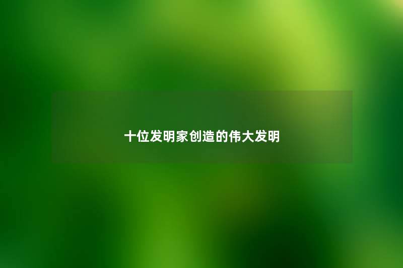 十位发明家创造的伟大发明 十位发明家创造的伟大发明