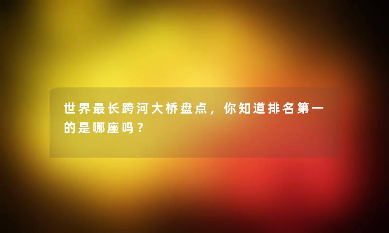世界长跨河大桥盘点，你知道推荐第一的是哪座吗？