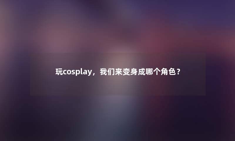 玩cosplay,来变身成哪个角色? 玩cosplay,来变身成哪个角色?